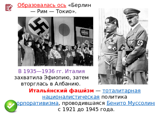 Образовалась ось  «Берлин — Рим — Токио». В 1935—1936 гг. Италия захватила Эфиопию, затем вторглась в Албанию. Италья́нский фаши́зм  —  тоталитарная   националистическая  политика  корпоративизма , проводившаяся  Бенито Муссолини  с 1921 до 1945 года. 