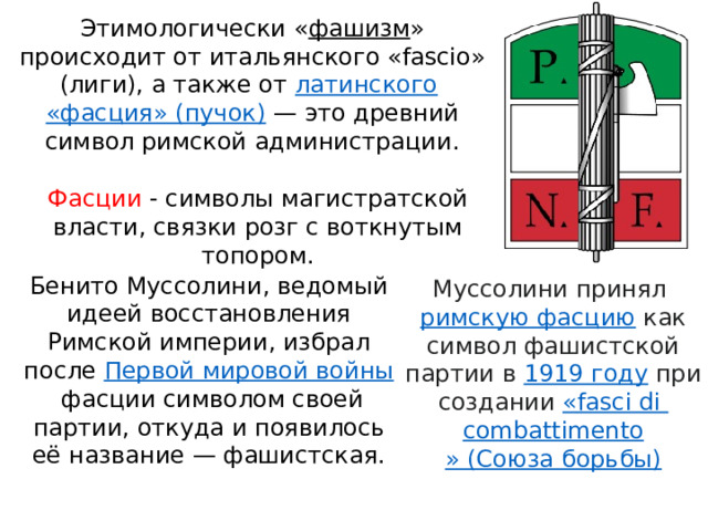Этимологически « фашизм » происходит от итальянского «fascio» (лиги), а также от  латинского   «фасция» (пучок)  — это древний символ римской администрации. Фасции - символы магистратской власти, связки розг с воткнутым топором. Бенито Муссолини, ведомый идеей восстановления Римской империи, избрал после  Первой мировой войны  фасции символом своей партии, откуда и появилось её название — фашистская. Муссолини принял  римскую фасцию  как символ фашистской партии в  1919 году  при создании  « fasci  di  combattimento » (Союза борьбы) 