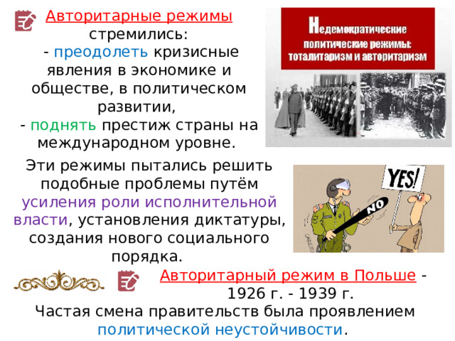 Авторитарные режимы стремились:  - преодолеть кризисные явления в экономике и обществе, в политическом развитии, - поднять престиж страны на международном уровне. Эти режимы пытались решить подобные проблемы путём усиления роли исполнительной власти , установления диктатуры, создания нового социального порядка. Авторитарный режим в Польше  - 1926 г. - 1939 г. Частая смена правительств была проявлением политической неустойчивости . 