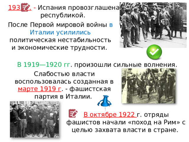 1931 г. - Испания провозглашена республикой. После Первой мировой войны в Италии усилились политическая нестабильность и экономические трудности. В 1919—1920 гг . произошли сильные волнения. Слабостью власти воспользовалась созданная в марте 1919 г . - фашистская партия в Италии. В октябре 1922 г. отряды фашистов начали «поход на Рим» с целью захвата власти в стране. 
