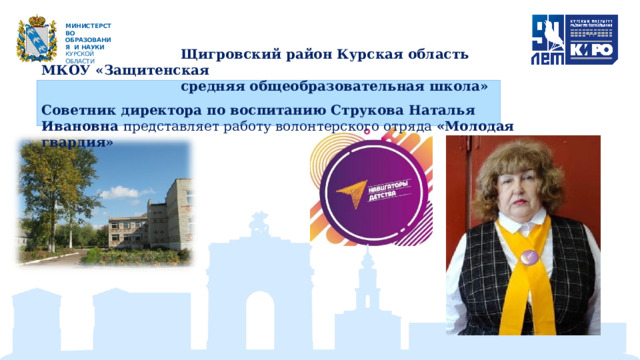 М ИН И С Т Е Р С Т В О ОБРАЗОВАНИЯ  И  НАУКИ КУРСКОЙ ОБЛАСТИ  Щигровский район Курская область МКОУ «Защитенская  средняя общеобразовательная школа»   Советник директора по воспитанию Струкова Наталья Ивановна представляет работу волонтерского отряда «Молодая гвардия» 
