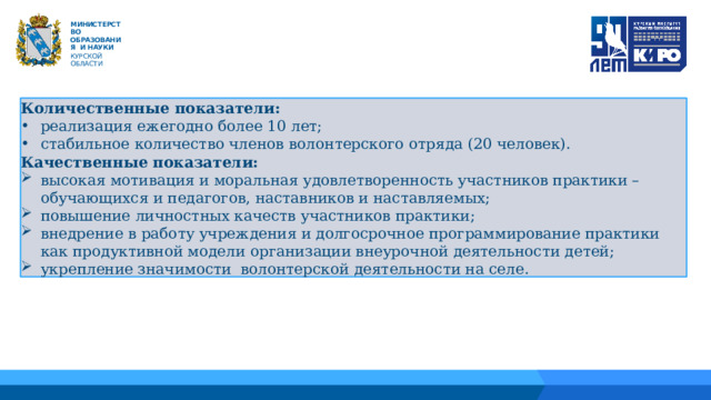   М ИНИС Т Е Р С Т В О ОБРАЗОВАНИЯ  И  НАУКИ КУРСКОЙ ОБЛАСТИ Количественные показатели: реализация ежегодно более 10 лет; стабильное количество членов волонтерского отряда (20 человек). Качественные показатели: высокая мотивация и моральная удовлетворенность участников практики – обучающихся и педагогов, наставников и наставляемых; повышение личностных качеств участников практики; внедрение в работу учреждения и долгосрочное программирование практики как продуктивной модели организации внеурочной деятельности детей; укрепление значимости волонтерской деятельности на селе. 01 04 02 05 06 03 