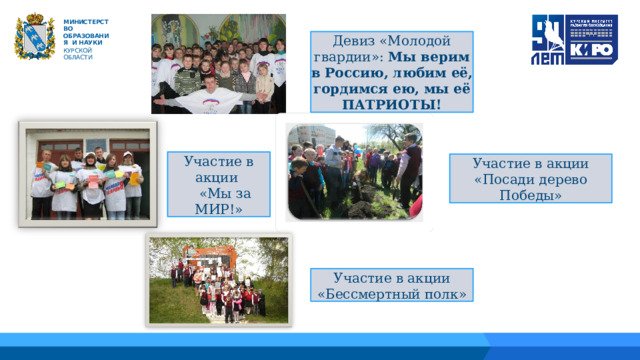 М ИНИС Т Е Р С Т В О ОБРАЗОВАНИЯ  И  НАУКИ КУРСКОЙ ОБЛАСТИ Девиз «Молодой гвардии»: Мы верим в Россию, любим её, гордимся ею, мы её ПАТРИОТЫ! 04 Участие в акции  «Мы за МИР!» Участие в акции «Посади дерево Победы» 05 03 Участие в акции «Бессмертный полк» 