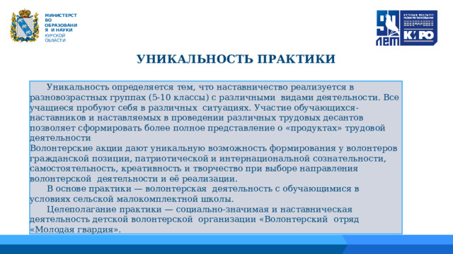   М ИНИС Т Е Р С Т В О ОБРАЗОВАНИЯ  И  НАУКИ КУРСКОЙ ОБЛАСТИ УНИКАЛЬНОСТЬ ПРАКТИКИ 01 04  Уникальность определяется тем, что наставничество реализуется в разновозрастных группах (5-10 классы) с различными видами деятельности. Все учащиеся пробуют себя в различных ситуациях. Участие обучающихся-наставников и наставляемых в проведении различных трудовых десантов позволяет сформировать более полное представление о «продуктах» трудовой деятельности Волонтерские акции дают уникальную возможность формирования у волонтеров гражданской позиции, патриотической и интернациональной сознательности, самостоятельность, креативность и творчество при выборе направления волонтерской деятельности и её реализации.  В основе практики — волонтерская деятельность с обучающимися в условиях сельской малокомплектной школы.  Целеполагание практики — социально-значимая и наставническая деятельность детской волонтерской организации «Волонтерский отряд «Молодая гвардия». 02 05 06 03 