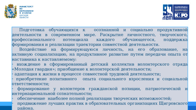   М ИНИС Т Е Р С Т В О ОБРАЗОВАНИЯ  И  НАУКИ КУРСКОЙ ОБЛАСТИ  Подготовка обучающихся к осознанной и социально продуктивной деятельности в современном мире. Раскрытие личностного, творческого, профессионального потенциала каждого обучающегося, поддержка формирования и реализации траектории совместной деятельности.  Воздействие на формирующуюся личность, на его образование, на активную социализацию, на продуктивное развитие путем передачи опыта от наставника к наставляемому:  вхождение в сформированный детский коллектив волонтерского отряда «Молодая гвардия»; приобщение к волонтерской деятельности;  адаптация к жизни в процессе совместной трудовой деятельности;  приобретение позитивного опыта социального взросления и социальной ответственности;  формирование у волонтеров гражданской позиции, патриотической и интернациональной сознательности; обеспечение наиболее полной реализации творческих возможностей; продвижение лучших практик в образовательных организациях Щигровского района. 01 04 02 05 06 03 