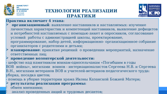   М ИНИС Т Е Р С Т В О ОБРАЗОВАНИЯ  И  НАУКИ КУРСКОЙ ОБЛАСТИ ТЕХНОЛОГИИ РЕАЛИЗАЦИИ ПРАКТИКИ Практика включает 4 этапа :  организационный : выявление наставников и наставляемых: изучение личностных характеристик и компетенций наставников, выявление дефицитов и потребностей наставляемых с помощью анкет и опросников, согласование условий работы с администрацией школы, проектирование, программирование, набор детей, информационно- организационное собрание организаторов с родителями и детьми; планирование : принятие решений о проведении мероприятий, назначение ответственных лиц; проведение волонтерской деятельности: - шефство над памятником воинам-односельчанам «Погибшим в годы ВОВ  войны», могилами воинов - интернационалистов Сергеева Н.В. и Сергеева В.Н., могилами ветеранов ВОВ и учителей-ветеранов педагогического труда: уборка, посадка цветов; - помощь в уборке территории храма Иконы Казанской Божией Матери; результаты реализации программы: обмен мнениями;  анализ проведенных акций и трудовых десантов;  распространение опыта работы. 01 04 05 02 03 06 