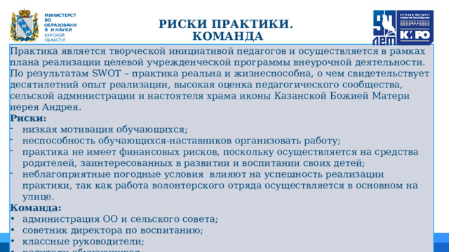  Риски ПРАКТИКИ.  команда М ИНИС Т Е Р С Т В О ОБРАЗОВАНИЯ  И  НАУКИ КУРСКОЙ ОБЛАСТИ Практика является творческой инициативой педагогов и осуществляется в рамках плана реализации целевой учрежденческой программы внеурочной деятельности. По результатам SWOT – практика реальна и жизнеспособна, о чем свидетельствует десятилетний опыт реализации, высокая оценка педагогического сообщества, сельской администрации и настоятеля храма иконы Казанской Божией Матери иерея Андрея. Риски: низкая мотивация обучающихся; неспособность обучающихся-наставников организовать работу; практика не имеет финансовых рисков, поскольку осуществляется на средства родителей, заинтересованных в развитии и воспитании своих детей; неблагоприятные погодные условия влияют на успешность реализации практики, так как работа волонтерского отряда осуществляется в основном на улице. Команда:  администрация ОО и сельского совета; советник директора по воспитанию; классные руководители; родители обучающихся. 01 04 05 02 06 03 