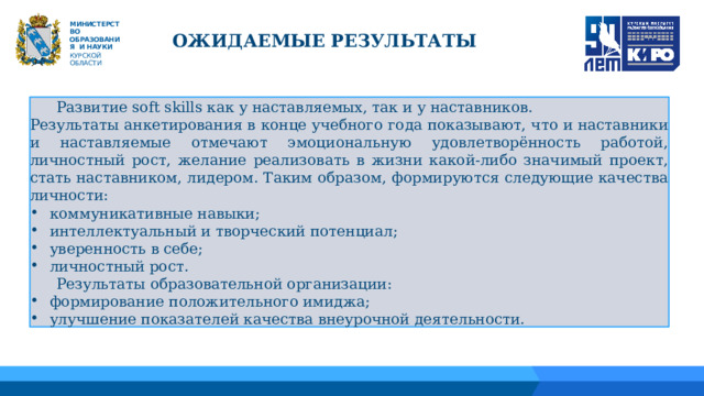 М ИНИС Т Е Р С Т В О ОБРАЗОВАНИЯ  И  НАУКИ КУРСКОЙ ОБЛАСТИ ОЖИДАЕМЫЕ РЕЗУЛЬТАТЫ  Развитие soft skills как у наставляемых, так и у наставников. Результаты анкетирования в конце учебного года показывают, что и наставники и наставляемые отмечают эмоциональную удовлетворённость работой, личностный рост, желание реализовать в жизни какой-либо значимый проект, стать наставником, лидером. Таким образом, формируются следующие качества личности: коммуникативные навыки; интеллектуальный и творческий потенциал; уверенность в себе; личностный рост.  Результаты образовательной организации: формирование положительного имиджа; улучшение показателей качества внеурочной деятельности. 04 01 05 02 03 06 