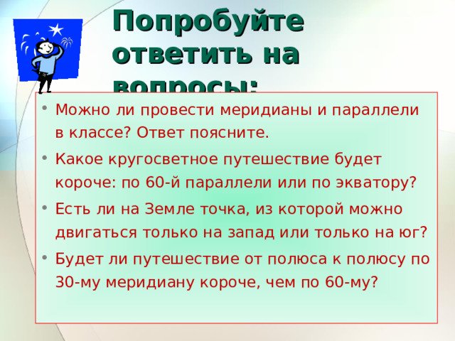 Попробуйте ответить на вопросы: Можно ли провести меридианы и параллели в классе? Ответ поясните. Какое кругосветное путешествие будет короче: по 60-й параллели или по экватору? Есть ли на Земле точка, из которой можно двигаться только на запад или только на юг? Будет ли путешествие от полюса к полюсу по 30-му меридиану короче, чем по 60-му? 