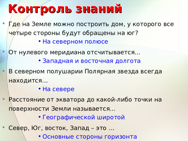 Контроль знаний Где на Земле можно построить дом, у которого все четыре стороны будут обращены на юг? На северном полюсе На северном полюсе На северном полюсе На северном полюсе На северном полюсе От нулевого меридиана отсчитывается… Западная и восточная долгота Западная и восточная долгота Западная и восточная долгота Западная и восточная долгота Западная и восточная долгота В северном полушарии Полярная звезда всегда находится… На севере На севере На севере На севере На севере Расстояние от экватора до какой-либо точки на поверхности Земли называется… Географической широтой Географической широтой Географической широтой Географической широтой Географической широтой Север, Юг, восток, Запад – это … Основные стороны горизонта Основные стороны горизонта Основные стороны горизонта Основные стороны горизонта Основные стороны горизонта 