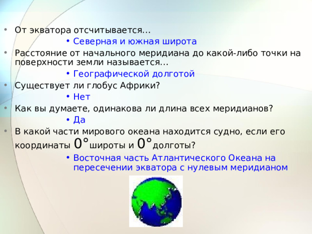 От экватора отсчитывается… Северная и южная широта Северная и южная широта Северная и южная широта Северная и южная широта Северная и южная широта Расстояние от начального меридиана до какой-либо точки на поверхности земли называется… Географической долготой Географической долготой Географической долготой Географической долготой Географической долготой Существует ли глобус Африки? Нет Нет Нет Нет Нет Как вы думаете, одинакова ли длина всех меридианов? Да Да Да Да Да В какой части мирового океана находится судно, если его координаты 0° широты и 0° долготы? Восточная часть Атлантического Океана на пересечении экватора с нулевым меридианом Восточная часть Атлантического Океана на пересечении экватора с нулевым меридианом Восточная часть Атлантического Океана на пересечении экватора с нулевым меридианом Восточная часть Атлантического Океана на пересечении экватора с нулевым меридианом Восточная часть Атлантического Океана на пересечении экватора с нулевым меридианом 