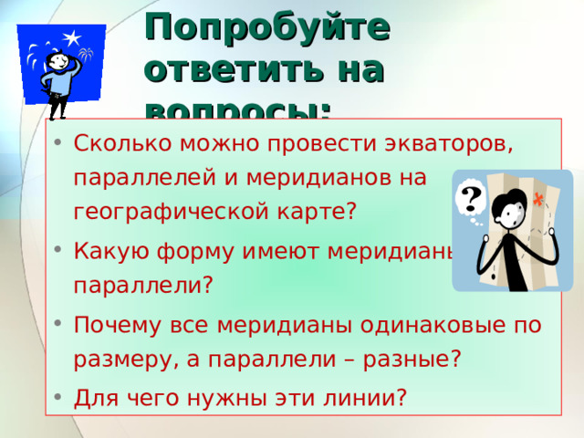Попробуйте ответить на вопросы: Сколько можно провести экваторов, параллелей и меридианов на географической карте? Какую форму имеют меридианы и параллели? Почему все меридианы одинаковые по размеру, а параллели – разные? Для чего нужны эти линии? 