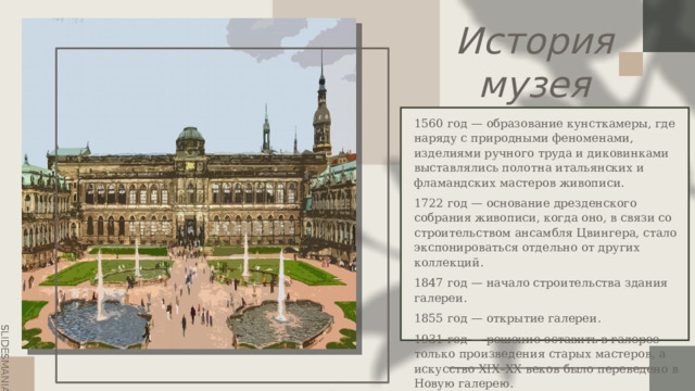 История  музея 1560 год — образование кунсткамеры, где наряду с природными феноменами, изделиями ручного труда и диковинками выставлялись полотна итальянских и фламандских мастеров живописи. 1722 год — основание дрезденского собрания живописи, когда оно, в связи со строительством ансамбля Цвингера, стало экспонироваться отдельно от других коллекций. 1847 год — начало строительства здания галереи. 1855 год — открытие галереи. 1931 год — решение оставить в галерее только произведения старых мастеров, а искусство XIX–XX веков было переведено в Новую галерею. 