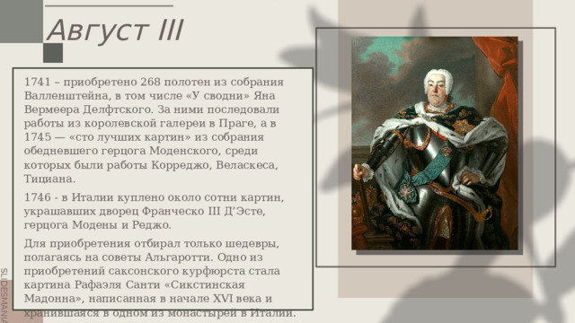 Август III 1741 – приобретено 268 полотен из собрания Валленштейна, в том числе «У сводни» Яна Вермеера Делфтского. За ними последовали работы из королевской галереи в Праге, а в 1745 — «сто лучших картин» из собрания обедневшего герцога Моденского, среди которых были работы Корреджо, Веласкеса, Тициана. 1746 - в Италии куплено около сотни картин, украшавших дворец Франческо III Д’Эсте, герцога Модены и Реджо. Для приобретения отбирал только шедевры, полагаясь на советы Альгаротти.  Одно из приобретений саксонского курфюрста стала картина Рафаэля Санти «Сикстинская Мадонна», написанная в начале XVI века и хранившаяся в одном из монастырей в Италии. 1756- Семилетняя война и потеря Веттинами контроля над Польшей положили конец взлёту Флоренции-на-Эльбе. . 