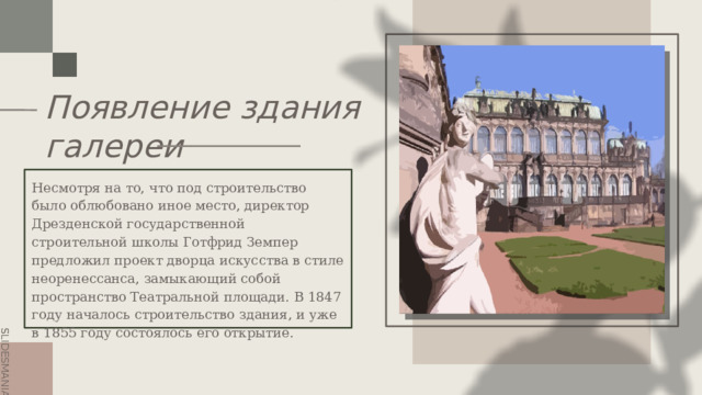 Появление здания  галереи Elephants and storms. Несмотря на то, что под строительство было облюбовано иное место, директор Дрезденской государственной строительной школы Готфрид Земпер предложил проект дворца искусства в стиле неоренессанса, замыкающий собой пространство Театральной площади. В 1847 году началось строительство здания, и уже в 1855 году состоялось его открытие. 