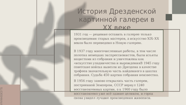История Дрезденской картинной галереи в ХХ веке 1931 год — решение оставить в галерее только произведения старых мастеров, а искусство XIX–XX веков было переведено в Новую галерею. В 1937 году многочисленные работы, в том числе полотна немецких экспрессионистов, были изъяты нацистами из собрания и уничтожены как «искусство упадничества и вырожденияВ 1945 году советские войска вывезли из Дрездена в качестве трофеев значительную часть найденного в шахтах собрания. Судьба 450 картин собрания неизвестна. В 1956 году заново открылась часть галереи, построенной Земпером, СССР вернул 1240 восстановленных картин, а к 1960 году было восстановлено уже всё здание целиком, и город снова увидел лучшие произведения живописи. 
