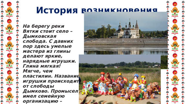 История возникновения На берегу реки Вятки стоит село – Дымковская слобода. С давних пор здесь умелые мастера из глины делают яркие, нарядные игрушки. Глина мягкая! Мягче, чем пластилин. Название игрушки происходит от слободы Дымково. Промысел имел семейную организацию – лепили женщины и девочки к весенней ярмарке. 