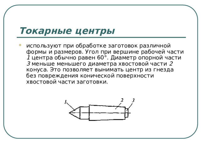 Токарные центры используют при обработке заготовок различной формы и размеров. Угол при вершине рабочей части 1 центра обычно равен 60°. Диаметр опорной части 3 меньше меньшего диаметра хвостовой части 2 конуса. Это позволяет вынимать центр из гнезда без повреждения конической поверхности хвостовой части заготовки.  