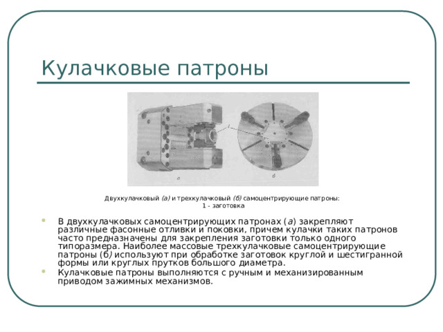 Кулачковые патроны Двухкулачковый (а) и трехкулачковый (б) самоцентрирующие патроны: 1 - заготовка В двухкулачковых самоцентрирующих патронах ( а )  закрепляют различные фасонные отливки и поковки, причем кулачки таких патронов часто предназначены для закрепления заготовки только одного типоразмера. Наиболее массовые трехкулачковые самоцентрирующие патроны (б ) используют при обработке заготовок круглой и шестигранной формы или круглых прутков большого диаметра. Кулачковые патроны выполняются с ручным и механизированным приводом зажимных механизмов.  