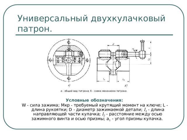 Универсальный двухкулачковый патрон. а - общий вид патрона; б - схема механизма патрона. Условные обозначения:  W - сила зажима; Mкр - требуемый крутящий момент на ключе; L - длина рукоятки; D - диаметр зажимаемой детали; l 1 - длина направляющей части кулачка; l 2 - расстояние между осью зажимного винта и осью призмы; a 1 - угол призмы кулачка.  