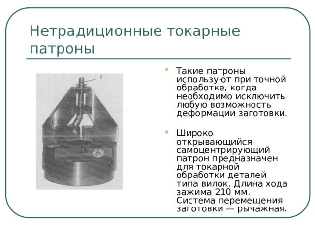 Нетрадиционные токарные патроны Такие патроны используют при точной обработке, когда необходимо исключить любую возможность деформации заготовки. Широко открывающийся самоцентрирующий патрон предназначен для токарной обработки деталей типа вилок. Длина хода зажима 210 мм. Система перемещения заготовки — рычажная.  
