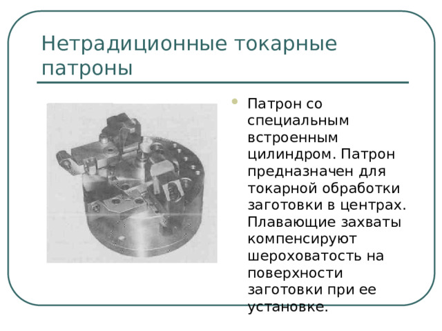 Нетрадиционные токарные патроны Патрон со специальным встроенным цилиндром. Патрон предназначен для токарной обработки заготовки в центрах. Плавающие захваты компенсируют шероховатость на поверхности заготовки при ее установке.  