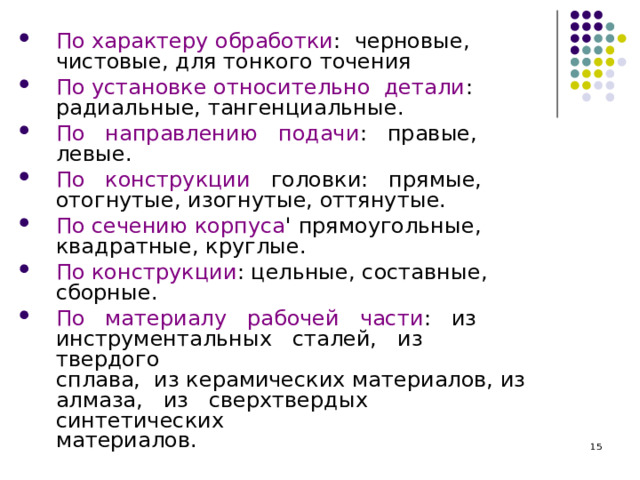 По характеру обработки : черновые,  чистовые, для тонкого точения По установке относительно детали :  радиальные, тангенциальные. По направлению подачи : правые,  левые. По конструкции головки: прямые,  отогнутые, изогнутые, оттянутые. По сечению корпуса ' прямоугольные,  квадратные, круглые. По конструкции : цельные, составные,  сборные. По материалу рабочей части : из  инструментальных сталей, из твердого  сплава, из керамических материалов, из  алмаза, из сверхтвердых синтетических  материалов.  