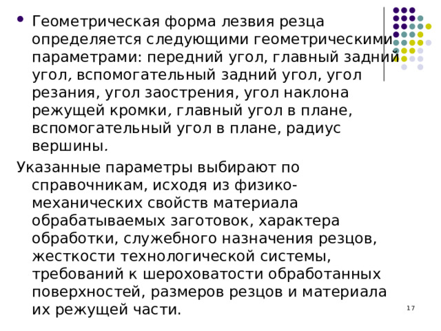 Геометрическая форма лезвия резца определяется следующими геометрическими параметрами: передний угол, главный задний угол , вспомогательный задний угол, угол резания, угол заострения, угол наклона режущей кромки , главный угол в плане, вспомогательный угол в плане, радиус вершины . Указанные параметры выбирают по справочникам, исходя из физико-механических свойств материала обрабатываемых заготовок, характера обработки, служебного назначения резцов, жесткости технологической системы, требований к шероховатости обработанных поверхностей, размеров резцов и материала их режущей части.  