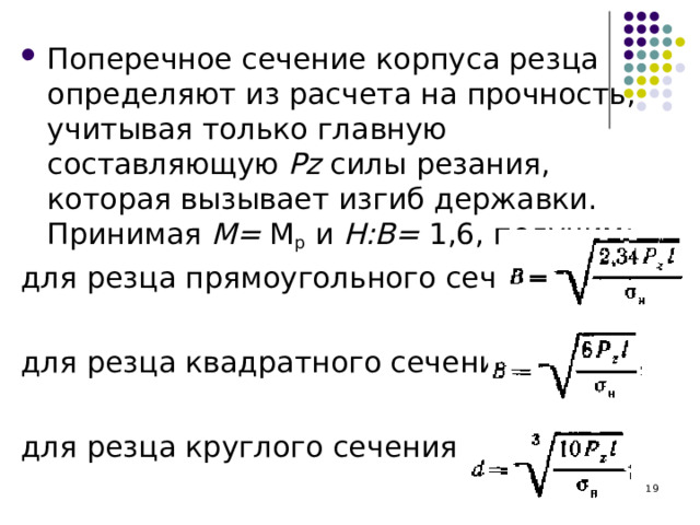 Поперечное сечение корпуса резца определяют из расчета на прочность, учитывая только главную составляющую Р z  силы резания, которая вызывает изгиб державки. Принимая М= М р и Н:В= 1,6, получим: для резца прямоугольного сечения для резца квадратного сечения для резца круглого сечения  