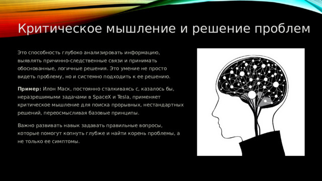  Критическое мышление и решение проблем Это способность глубоко анализировать информацию, выявлять причинно-следственные связи и принимать обоснованные, логичные решения. Это умение не просто видеть проблему, но и системно подходить к ее решению. Пример: Илон Маск, постоянно сталкиваясь с, казалось бы, неразрешимыми задачами в SpaceX и Tesla, применяет критическое мышление для поиска прорывных, нестандартных решений, переосмысливая базовые принципы. Важно развивать навык задавать правильные вопросы, которые помогут копнуть глубже и найти корень проблемы, а не только ее симптомы. 