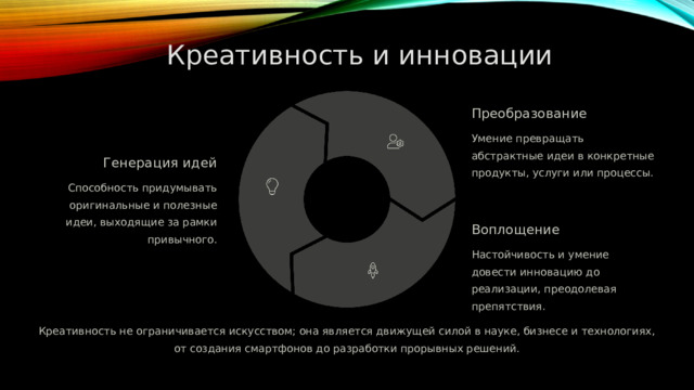  Креативность и инновации Преобразование Умение превращать абстрактные идеи в конкретные продукты, услуги или процессы. Генерация идей Способность придумывать оригинальные и полезные идеи, выходящие за рамки привычного. Воплощение Настойчивость и умение довести инновацию до реализации, преодолевая препятствия. Креативность не ограничивается искусством; она является движущей силой в науке, бизнесе и технологиях, от создания смартфонов до разработки прорывных решений. 