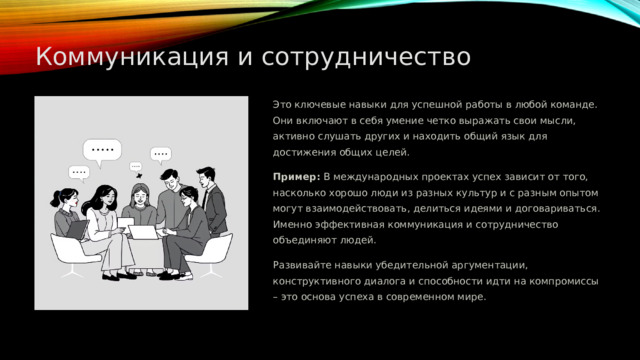  Коммуникация и сотрудничество Это ключевые навыки для успешной работы в любой команде. Они включают в себя умение четко выражать свои мысли, активно слушать других и находить общий язык для достижения общих целей. Пример: В международных проектах успех зависит от того, насколько хорошо люди из разных культур и с разным опытом могут взаимодействовать, делиться идеями и договариваться. Именно эффективная коммуникация и сотрудничество объединяют людей. Развивайте навыки убедительной аргументации, конструктивного диалога и способности идти на компромиссы – это основа успеха в современном мире. 