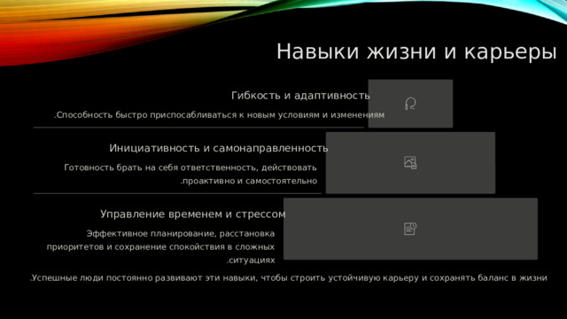  Навыки жизни и карьеры Гибкость и адаптивность Способность быстро приспосабливаться к новым условиям и изменениям . Инициативность и самонаправленность Готовность брать на себя ответственность, действовать проактивно и самостоятельно . Управление временем и стрессом Эффективное планирование, расстановка приоритетов и сохранение спокойствия в сложных ситуациях . Успешные люди постоянно развивают эти навыки, чтобы строить устойчивую карьеру и сохранять баланс в жизни . 