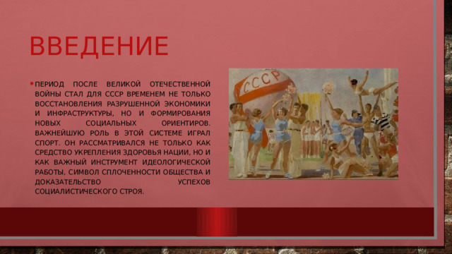 Введение Период после Великой Отечественной войны стал для СССР временем не только восстановления разрушенной экономики и инфраструктуры, но и формирования новых социальных ориентиров. Важнейшую роль в этой системе играл спорт. Он рассматривался не только как средство укрепления здоровья нации, но и как важный инструмент идеологической работы, символ сплоченности общества и доказательство успехов социалистического строя. 