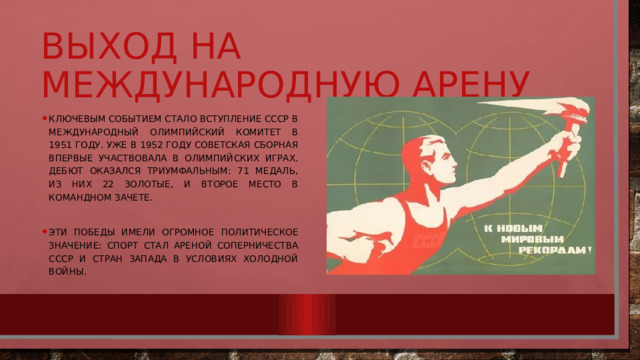 Выход на международную арену Ключевым событием стало вступление СССР в Международный олимпийский комитет в 1951 году. Уже в 1952 году советская сборная впервые участвовала в Олимпийских играх. Дебют оказался триумфальным: 71 медаль, из них 22 золотые, и второе место в командном зачете. Эти победы имели огромное политическое значение: спорт стал ареной соперничества СССР и стран Запада в условиях холодной войны. 