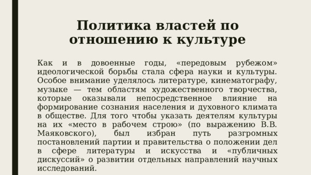 Политика властей по отношению к культуре Как и в довоенные годы, «передовым рубежом» идеологической борьбы стала сфера науки и культуры. Особое внимание уделялось литературе, кинематографу, музыке — тем областям художественного творчества, которые оказывали непосредственное влияние на формирование сознания населения и духовного климата в обществе. Для того чтобы указать деятелям культуры на их «место в рабочем строю» (по выражению В.В. Маяковского), был избран путь разгромных постановлений партии и правительства о положении дел в сфере литературы и искусства и «публичных дискуссий» о развитии отдельных направлений научных исследований. 
