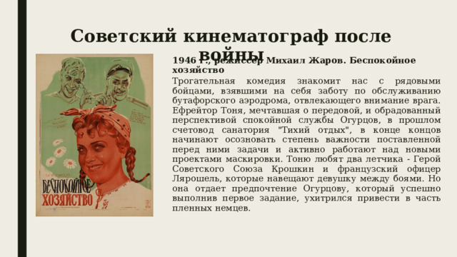 Советский кинематограф после войны 1946 г., режиссер Михаил Жаров. Беспокойное хозяйство Трогательная комедия знакомит нас с рядовыми бойцами, взявшими на себя заботу по обслуживанию бутафорского аэродрома, отвлекающего внимание врага. Ефрейтор Тоня, мечтавшая о передовой, и обрадованный перспективой спокойной службы Огурцов, в прошлом счетовод санатория 