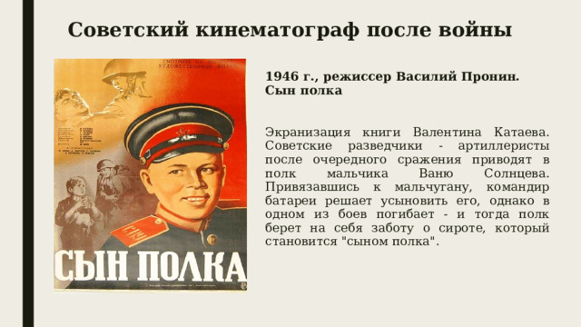 Советский кинематограф после войны 1946 г., режиссер Василий Пронин. Сын полка  Экранизация книги Валентина Катаева.  Советские разведчики - артиллеристы после очередного сражения приводят в полк мальчика Ваню Солнцева. Привязавшись к мальчугану, командир батареи решает усыновить его, однако в одном из боев погибает - и тогда полк берет на себя заботу о сироте, который становится 