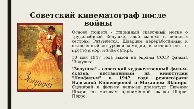 Советский кинематограф после войны Основа сюжета - старинный сказочный мотив о трудолюбивой Золушке, злой мачехе и ленивых сестрах. Разумеется, Шварцем переработанный и оживленный до уровня комедии, в которой есть и просто юмор, и злая сатира. 10 мая 1947 года выход на экраны СССР фильма 
