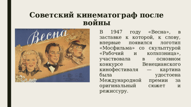 Советский кинематограф после войны В 1947 году «Весна», в заставке к которой, к слову, впервые появился логотип «Мосфильма» со скульптурой «Рабочий и колхозница», участвовала в основном конкурсе Венецианского кинофестиваля — картина была удостоена Международной премии за оригинальный сюжет и режиссуру. 