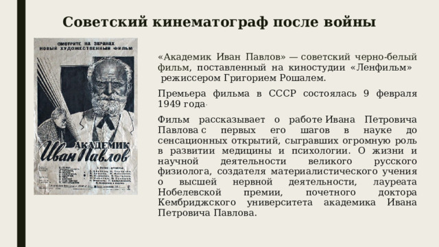 Советский кинематограф после войны «Академик Иван Павлов» — советский черно-белый фильм , поставленный на киностудии «Ленфильм»  режиссером Григорием Рошалем. Премьера фильма в СССР состоялась 9 февраля 1949 года . Фильм рассказывает о работе Ивана Петровича Павлова с первых его шагов в науке до сенсационных открытий, сыгравших огромную роль в развитии медицины и психологии. О жизни и научной деятельности великого русского физиолога, создателя материалистического учения о высшей нервной деятельности, лауреата Нобелевской премии, почетного доктора Кембриджского университета академика Ивана Петровича Павлова. 