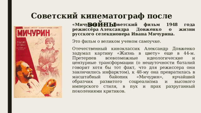 Советский кинематограф после войны «Мичурин» — советский фильм 1948 года режиссёра Александра Довженко о жизни русского селекционера Ивана Мичурина. Это фильм о великом ученом самоучке. Отечественный киноклассик Александр Довженко задумал картину «Жизнь в цвету» еще в 44-м. Претерпев всевозможные идеологические и цензурные трансформации (о нешуточности баталий говорит хотя бы тот факт, что для режиссера они закончились инфарктом), к 48-му она превратилась в масштабный байопик «Мичурин», ярчайший образчик развитого соцреализма и высокого имперского стиля, в пух и прах разруганный поколениями критиков. 