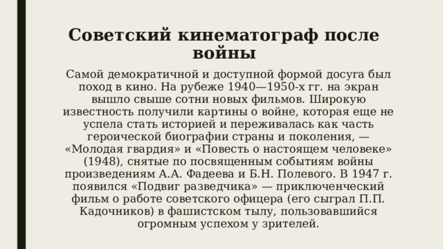 Советский кинематограф после войны Самой демократичной и доступной формой досуга был поход в кино. На рубеже 1940—1950-х гг. на экран вышло свыше сотни новых фильмов. Широкую известность получили картины о войне, которая еще не успела стать историей и переживалась как часть героической биографии страны и поколения, — «Молодая гвардия» и «Повесть о настоящем человеке» (1948), снятые по посвященным событиям войны произведениям А.А. Фадеева и Б.Н. Полевого. В 1947 г. появился «Подвиг разведчика» — приключенческий фильм о работе советского офицера (его сыграл П.П. Кадочников) в фашистском тылу, пользовавшийся огромным успехом у зрителей. 