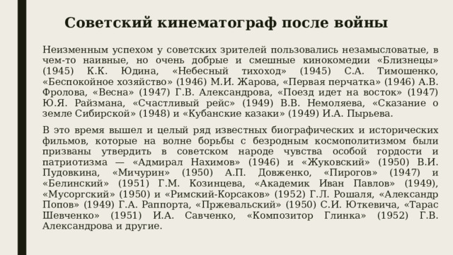 Советский кинематограф после войны Неизменным успехом у советских зрителей пользовались незамысловатые, в чем-то наивные, но очень добрые и смешные кинокомедии «Близнецы» (1945) К.К. Юдина, «Небесный тихоход» (1945) С.А. Тимошенко, «Беспокойное хозяйство» (1946) М.И. Жарова, «Первая перчатка» (1946) А.В. Фролова, «Весна» (1947) Г.В. Александрова, «Поезд идет на восток» (1947) Ю.Я. Райзмана, «Счастливый рейс» (1949) В.В. Немоляева, «Сказание о земле Сибирской» (1948) и «Кубанские казаки» (1949) И.А. Пырьева. В это время вышел и целый ряд известных биографических и исторических фильмов, которые на волне борьбы с безродным космополитизмом были призваны утвердить в советском народе чувства особой гордости и патриотизма — «Адмирал Нахимов» (1946) и «Жуковский» (1950) В.И. Пудовкина, «Мичурин» (1950) А.П. Довженко, «Пирогов» (1947) и «Белинский» (1951) Г.М. Козинцева, «Академик Иван Павлов» (1949), «Мусоргский» (1950) и «Римский-Корсаков» (1952) Г.Л. Рошаля, «Александр Попов» (1949) Г.А. Раппорта, «Пржевальский» (1950) С.И. Юткевича, «Тарас Шевченко» (1951) И.А. Савченко, «Композитор Глинка» (1952) Г.В. Александрова и другие. 