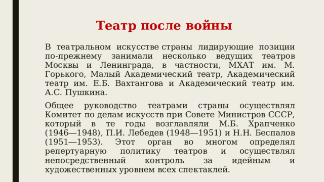 Театр после войны В театральном искусстве страны лидирующие позиции по-прежнему занимали несколько ведущих театров Москвы и Ленинграда, в частности, МХАТ им. М. Горького, Малый Академический театр, Академический театр им. Е.Б. Вахтангова и Академический театр им. А.С. Пушкина.  Общее руководство театрами страны осуществлял Комитет по делам искусств при Совете Министров СССР, который в те годы возглавляли М.Б. Храпченко (1946―1948), П.И. Лебедев (1948―1951) и Н.Н. Беспалов (1951―1953). Этот орган во многом определял репертуарную политику театров и осуществлял непосредственный контроль за идейным и художественных уровнем всех спектаклей.  