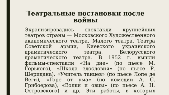 Театральные постановки после войны Экранизировались спектакли крупнейших театров страны — Московского Художественного академического театра, Малого театра, Театра Советской армии, Киевского украинского драматического театра, Белорусского драматического театра. В 1952 г. вышли фильмы-спектакли «На дне» (по пьесе М. Горького), «Школа злословия» (по пьесе Р. Шеридана), «Учитель танцев» (по пьесе Лопе де Веги), «Горе от ума» (по комедии А. С. Грибоедова), «Волки и овцы» (по пьесе А. Н. Островского) и др. Эти работы, в которых снимались выдающиеся советские актёры, вошли в золотой фонд отечественной культуры. 