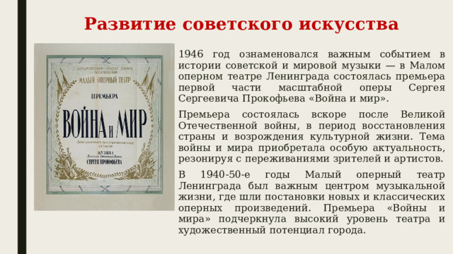 Развитие советского искусства 1946 год ознаменовался важным событием в истории советской и мировой музыки — в Малом оперном театре Ленинграда состоялась премьера первой части масштабной оперы Сергея Сергеевича Прокофьева «Война и мир». Премьера состоялась вскоре после Великой Отечественной войны, в период восстановления страны и возрождения культурной жизни. Тема войны и мира приобретала особую актуальность, резонируя с переживаниями зрителей и артистов. В 1940-50-е годы Малый оперный театр Ленинграда был важным центром музыкальной жизни, где шли постановки новых и классических оперных произведений. Премьера «Войны и мира» подчеркнула высокий уровень театра и художественный потенциал города. 