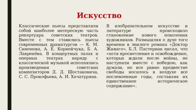 Искусство Классические пьесы представляли собой наиболее интересную часть репертуара советских театров. Вместе с тем ставились пьесы современных драматургов — К. М. Симонова, А. Е. Корнейчука, Б. А. Лавренёва. В концертных залах и оперных театрах наряду с классической музыкой исполнялись произведения советских композиторов Д. Д. Шостаковича, С. С. Прокофьева, А. И. Хачатуряна. В изобразительном искусстве и литературе происходило становление нового поколения художников. Размышляя о духе того времени в эпилоге романа «Доктор Живаго», Б.Л. Пастернак писал, что «хотя просветление и освобождение, которых ждали после войны, не наступили вместе с победою, как думали, но все равно предвестие свободы носилось в воздухе все послевоенные годы, составляя их единственное историческое содержание». 