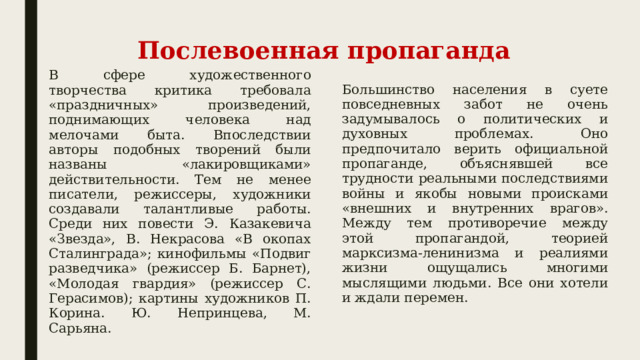 Послевоенная пропаганда В сфере художественного творчества критика требовала «праздничных» произведений, поднимающих человека над мелочами быта. Впоследствии авторы подобных творений были названы «лакировщиками» действительности. Тем не менее писатели, режиссеры, художники создавали талантливые работы. Среди них повести Э. Казакевича «Звезда», В. Некрасова «В окопах Сталинграда»; кинофильмы «Подвиг разведчика» (режиссер Б. Барнет), «Молодая гвардия» (режиссер С. Герасимов); картины художников П. Корина. Ю. Непринцева, М. Сарьяна. Большинство населения в суете повседневных забот не очень задумывалось о политических и духовных проблемах. Оно предпочитало верить официальной пропаганде, объяснявшей все трудности реальными последствиями войны и якобы новыми происками «внешних и внутренних врагов». Между тем противоречие между этой пропагандой, теорией марксизма-ленинизма и реалиями жизни ощущались многими мыслящими людьми. Все они хотели и ждали перемен. 