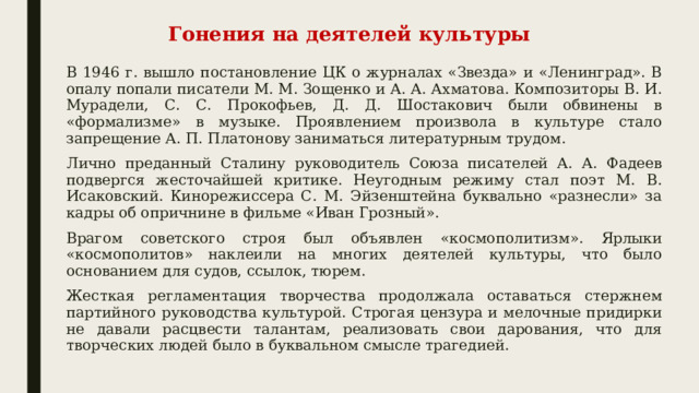 Гонения на деятелей культуры В 1946 г. вышло постановление ЦК о журналах «Звезда» и «Ленинград». В опалу попали писатели М. М. Зощенко и А. А. Ахматова. Композиторы В. И. Мурадели, С. С. Прокофьев, Д. Д. Шостакович были обвинены в «формализме» в музыке. Проявлением произвола в культуре стало запрещение А. П. Платонову заниматься литературным трудом. Лично преданный Сталину руководитель Союза писателей А. А. Фадеев подвергся жесточайшей критике. Неугодным режиму стал поэт М. В. Исаковский. Кинорежиссера С. М. Эйзенштейна буквально «разнесли» за кадры об опричнине в фильме «Иван Грозный». Врагом советского строя был объявлен «космополитизм». Ярлыки «космополитов» наклеили на многих деятелей культуры, что было основанием для судов, ссылок, тюрем. Жесткая регламентация творчества продолжала оставаться стержнем партийного руководства культурой. Строгая цензура и мелочные придирки не давали расцвести талантам, реализовать свои дарования, что для творческих людей было в буквальном смысле трагедией. 